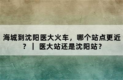 海城到沈阳医大火车，哪个站点更近？｜ 医大站还是沈阳站？